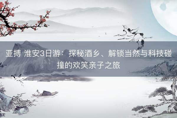 亚搏 淮安3日游：探秘酒乡、解锁当然与科技碰撞的欢笑亲子之旅