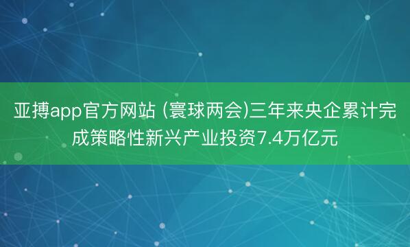 亚搏app官方网站 (寰球两会)三年来央企累计完成策略性新兴产业投资7.4万亿元