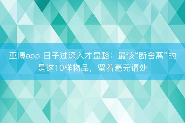 亚博app 日子过深入才显豁：最该“断舍离”的是这10样物品，留着毫无谓处