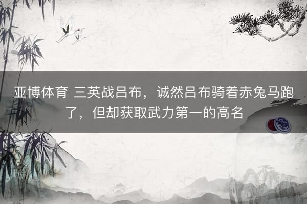 亚博体育 三英战吕布，诚然吕布骑着赤兔马跑了，但却获取武力第一的高名